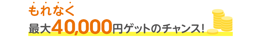 もれなく最大40,000円ゲットのチャンス！