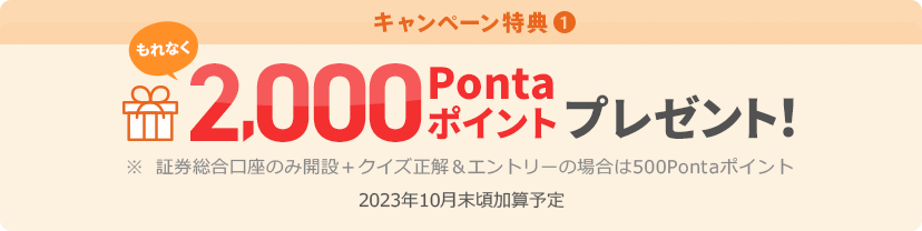 キャンペーン特典① もれなく2,000Pontaポイントプレゼント！ ※証券総合口座のみ開設＋クイズ正解＆エントリーの場合は500Pontaポイント 2023年10月末頃加算予定