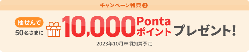 キャンペーン特典② 抽せんで50名さまに10,000Pontaポイントプレゼント！ 2023年10月末頃加算予定