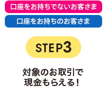 STEP3 対象のお取引で現金もらえる！