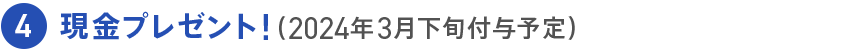 4 現金プレゼント！（2024年3月下旬付与予定）