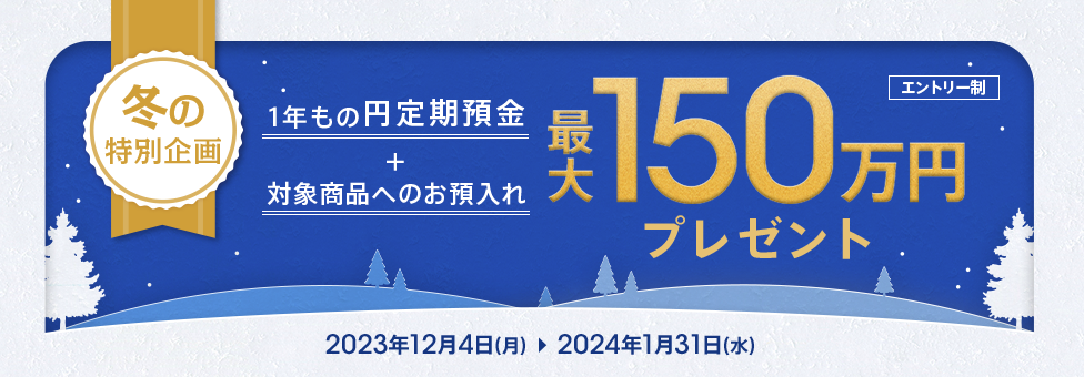 冬の特別企画 1年もの円定期預金+対象商品へのお預入れ 最大150万円プレゼント