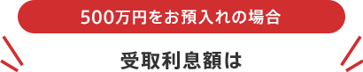 500万円をお預入れの場合