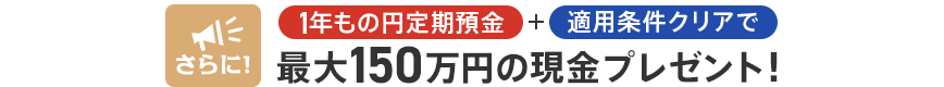 さらに！1年もの円定期預金+適用条件クリアで最大150万円の現金プレゼント！