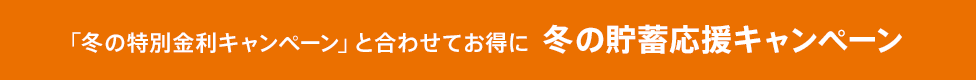 「冬の特別金利キャンペーン」と合わせてお得に 冬の貯蓄応援キャンペーン