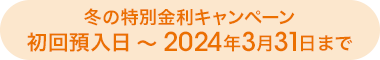 冬の特別金利キャンペーン初回預入日～2024年3月31日まで