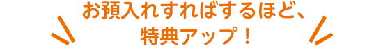 お預入れすればするほど、特典アップ！