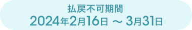 払戻不可期間 2024年2月16日～3月31日