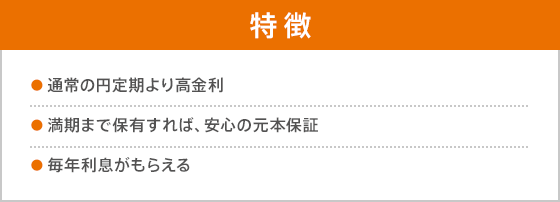 特徴 ●通常の円定期より高金利 ●満期まで保有すれば、安心の元本保証 ●毎年利息がもらえる