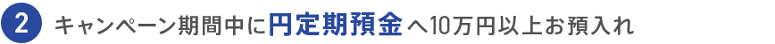 2 キャンペーン期間中に円定期預金へ10万円以上お預入れ