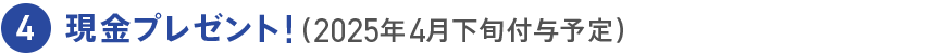 4 現金プレゼント！（2025年4月下旬付与予定）