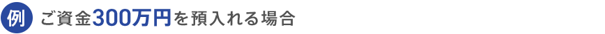例 ご資金300万円を預入れる場合