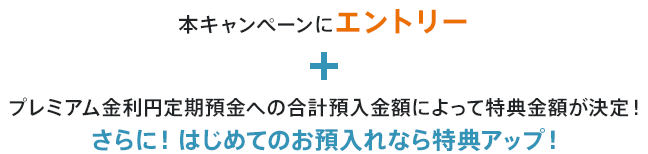 本キャンペーンにエントリー＋プレミアム金利円定期預金への合計預入金額によって特典金額が決定！さらに！はじめてのお預入れなら特典アップ！