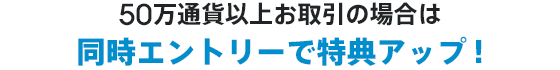 50万通貨以上お取引の場合は同時エントリーで特典アップ！