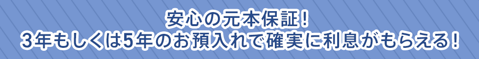 安心の元本保証！3年もしくは5年のお預入れで確実に利息がもらえる！
