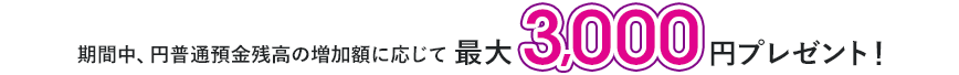 期間中、円普通預金残高の増加額に応じて最大3,000円プレゼント！