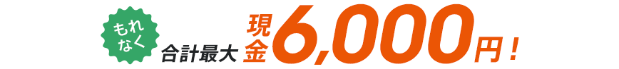 もれなく合計最大 現金6,000円！