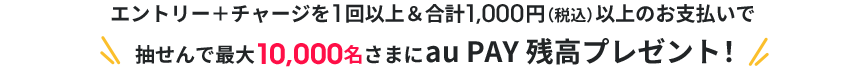 エントリー＋チャージを1回以上&合計1,000円（税込）以上のお支払いで抽せんで最大10,000名さまにau PAY 残高プレゼント！