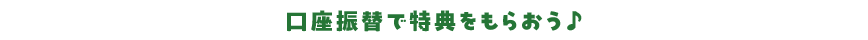 口座振替で特典をもらおう♪