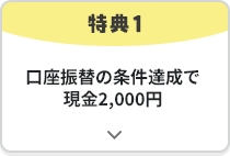 特典1 口座振替の条件達成で現金2,000円