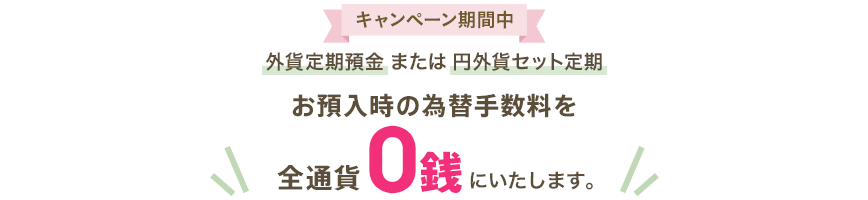 外貨定期預金または円外貨セット定期 お預入時の為替手数料を全通貨0銭にいたします。
