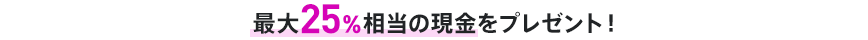 最大25％相当の現金をプレゼント！
