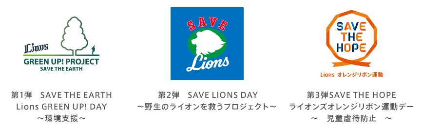 第1弾 SAVE THE EARTH Lions GREEN UP! DAY ～環境支援～ 第2弾 SAVE LIONS DAY ～野生のライオンを救うプロジェクト～ 第3弾 SAVE THE HOPE ライオンズオレンジリボン運動デー ～児童虐待防止～