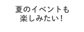 夏のイベントも楽しみたい！