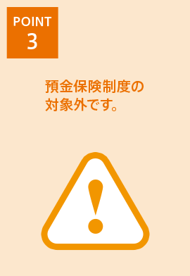 [POINT 3] 預金保険制度の対象外です。