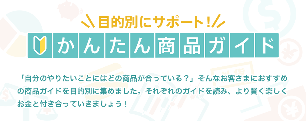 [目的別にサポート！かんたん商品ガイド] 「自分のやりたいことにはどの商品が合っている？」そんなお客さまにおすすめの商品ガイドを目的別に集めました。それぞれのガイドを読み、より賢く楽しくお金と付き合っていきましょう！