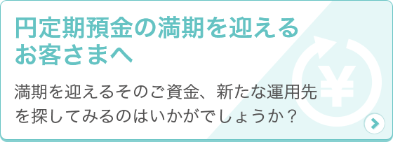 [円定期預金の満期を迎えるお客さまへ] 満期を迎えるそのご資金、新たな運用先を探してみるのはいかがでしょうか？