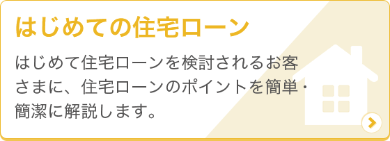 [はじめての住宅ローン] はじめて住宅ローンを検討されるお客さまに、住宅ローンのポイントを簡単・簡潔に解説します。