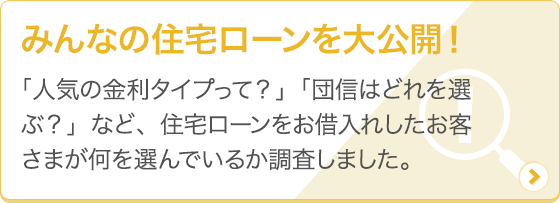 [みんなの住宅ローンを大公開！] 「人気の金利タイプって？」「団信はどれを選ぶ？」など、住宅ローンをお借入れしたお客さまが何を選んでいるか調査しました。