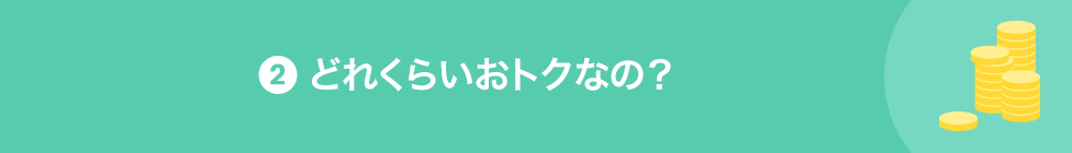 2 どれくらいおトクなの？