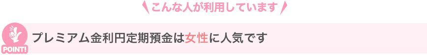 こんな人が利用しています プレミアム金利円定期預金は女性に人気です