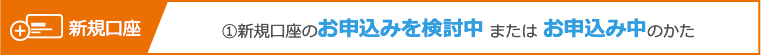 ①新規口座のお申込みを検討中 または お申込み中のかた