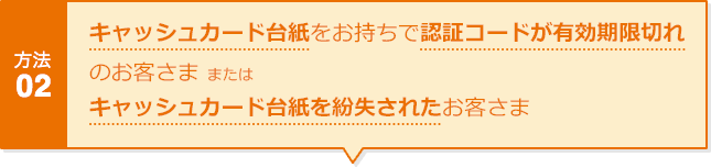 方法02 キャッシュカード台紙をお持ちで認証コードが有効期限切れのお客さま またはキャッシュカード台紙を紛失されたお客さま