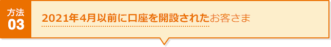 方法03 2021年4月以前に口座を開設されたお客さま