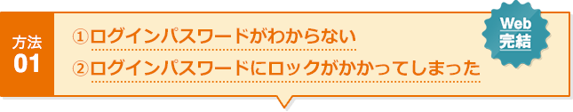 方法01 ①ログインパスワードがわからない ②ログインパスワードにロックがかかってしまった