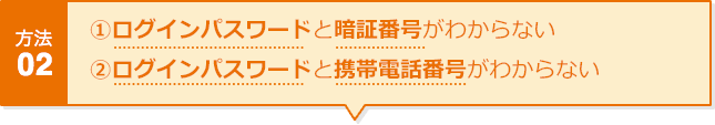 方法02 ①ログインパスワードと暗証番号がわからない ②ログインパスワードと携帯電話番号がわからない