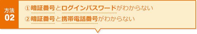 方法02 ①暗証番号とログインパスワードがわからない ②暗証番号と携帯電話番号がわからない