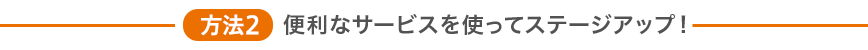 方法2 便利なサービスを使ってステージアップ！