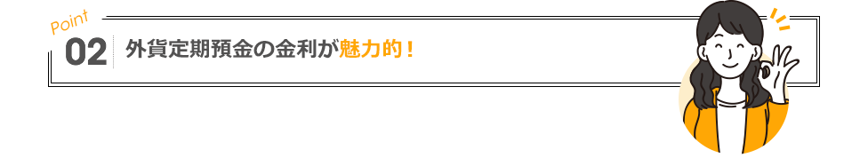 POINT02 外貨定期預金の金利が魅力的！