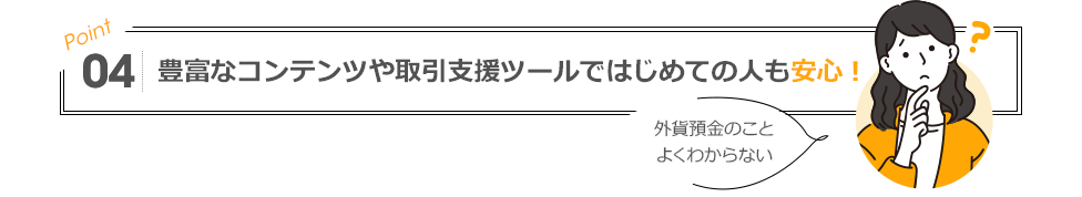 POINT04 豊富なコンテンツや取引支援ツールではじめての人も安心！