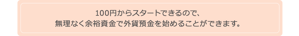 100円からスタートできるので、無理なく余裕資金で外貨預金を始めることができます。