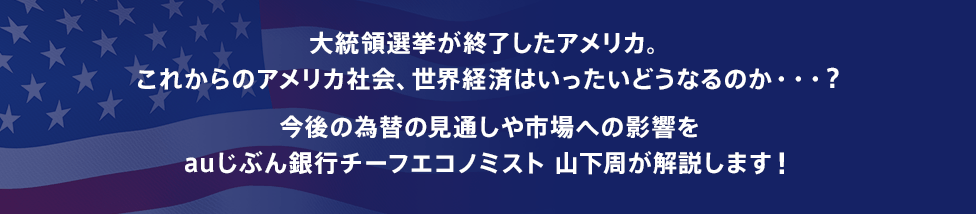 大統領選挙が終了したアメリカ。これからのアメリカ社会、世界経済はいったいどうなるのか・・・？今後の為替の見通しや市場への影響をauじぶん銀行チーフエコノミスト 山下周が解説します！