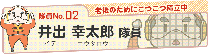 【老後のためにこつこつ積立中】井出 幸太郎（イデ コウタロウ）隊員