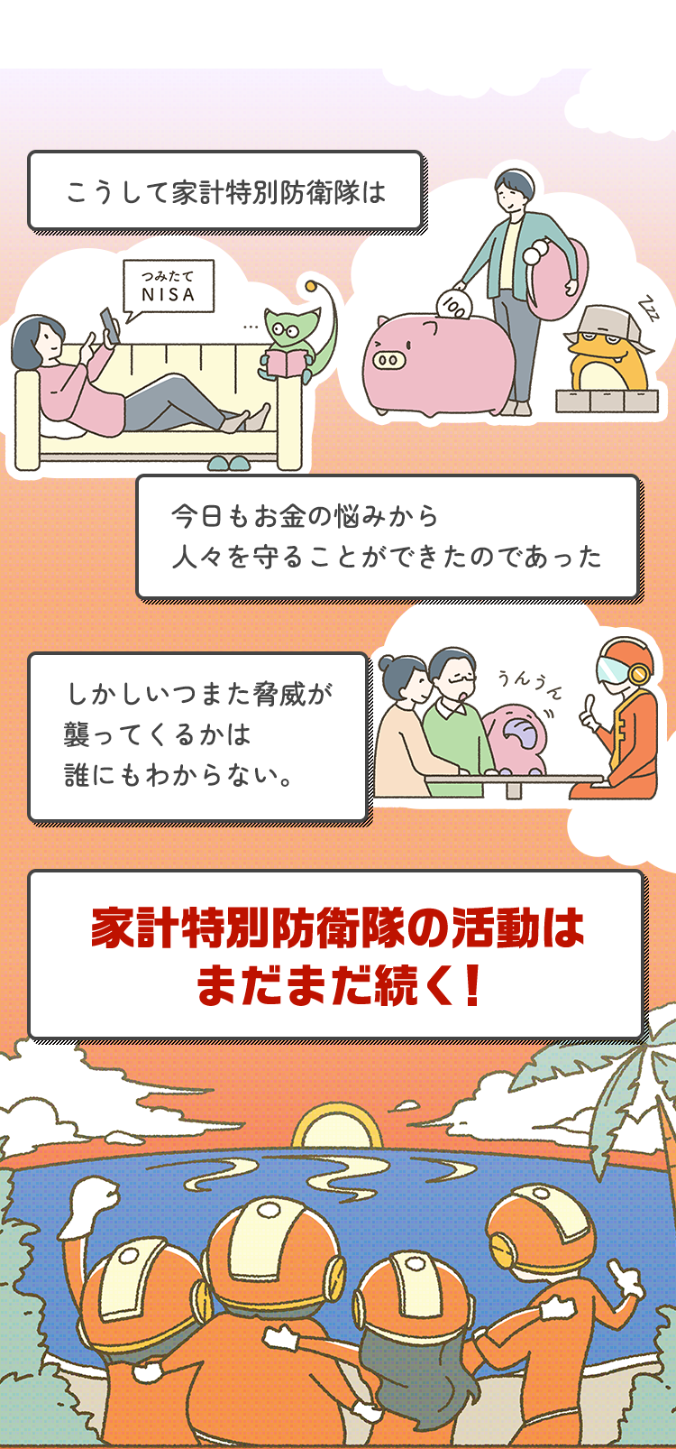 こうして家計特別防衛隊は今日もお金の悩みから人々を守ることができたのであった。しかしいつまた脅威が襲ってくるかは誰にもわからない。家計特別防衛隊の活動はまだまだ続く!