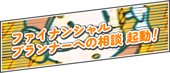ファイナンシャルプランナーへの相談、起動!
