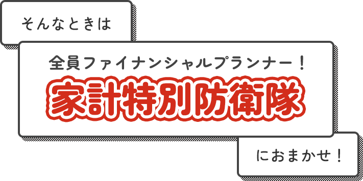 そんなときは全員ファイナンシャルプランナー!家計特別防衛隊におまかせ!